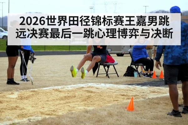 2026世界田径锦标赛王嘉男跳远决赛最后一跳心理博弈与决断